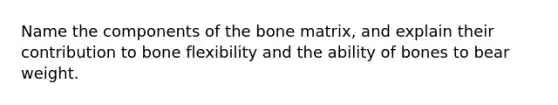 Name the components of the bone matrix, and explain their contribution to bone flexibility and the ability of bones to bear weight.