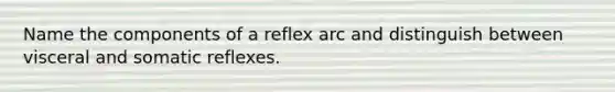 Name the components of a reflex arc and distinguish between visceral and somatic reflexes.