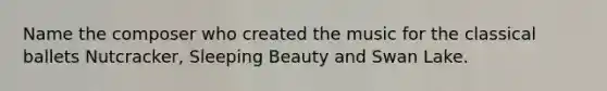 Name the composer who created the music for the classical ballets Nutcracker, Sleeping Beauty and Swan Lake.