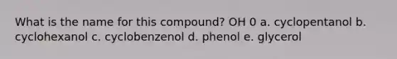 What is the name for this compound? OH 0 a. cyclopentanol b. cyclohexanol c. cyclobenzenol d. phenol e. glycerol