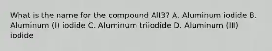 What is the name for the compound AlI3? A. Aluminum iodide B. Aluminum (I) iodide C. Aluminum triiodide D. Aluminum (III) iodide