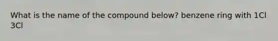 What is the name of the compound below? benzene ring with 1Cl 3Cl