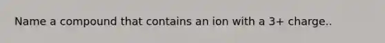 Name a compound that contains an ion with a 3+ charge..
