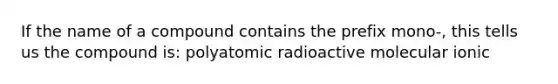 If the name of a compound contains the prefix mono-, this tells us the compound is: polyatomic radioactive molecular ionic