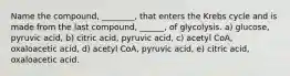 Name the compound, ________, that enters the Krebs cycle and is made from the last compound, ______, of glycolysis. a) glucose, pyruvic acid, b) citric acid, pyruvic acid, c) acetyl CoA, oxaloacetic acid, d) acetyl CoA, pyruvic acid, e) citric acid, oxaloacetic acid.