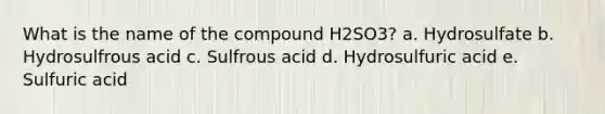 What is the name of the compound H2SO3? a. Hydrosulfate b. Hydrosulfrous acid c. Sulfrous acid d. Hydrosulfuric acid e. Sulfuric acid