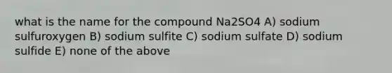 what is the name for the compound Na2SO4 A) sodium sulfuroxygen B) sodium sulfite C) sodium sulfate D) sodium sulfide E) none of the above