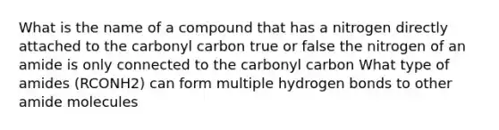 What is the name of a compound that has a nitrogen directly attached to the carbonyl carbon true or false the nitrogen of an amide is only connected to the carbonyl carbon What type of amides (RCONH2) can form multiple hydrogen bonds to other amide molecules