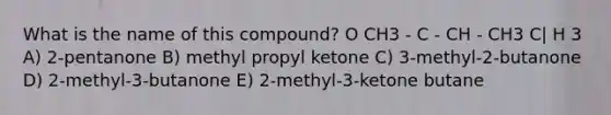 What is the name of this compound? O CH3 - C - CH - CH3 C| H 3 A) 2-pentanone B) methyl propyl ketone C) 3-methyl-2-butanone D) 2-methyl-3-butanone E) 2-methyl-3-ketone butane