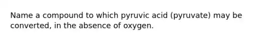 Name a compound to which pyruvic acid (pyruvate) may be converted, in the absence of oxygen.