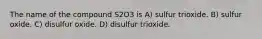 The name of the compound S2O3 is A) sulfur trioxide. B) sulfur oxide. C) disulfur oxide. D) disulfur trioxide.