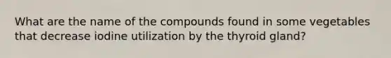 What are the name of the compounds found in some vegetables that decrease iodine utilization by the thyroid gland?