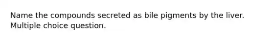 Name the compounds secreted as bile pigments by the liver. Multiple choice question.