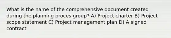 What is the name of the comprehensive document created during the planning proces group? A) Project charter B) Project scope statement C) Project management plan D) A signed contract