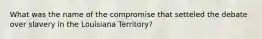 What was the name of the compromise that setteled the debate over slavery in the Louisiana Territory?