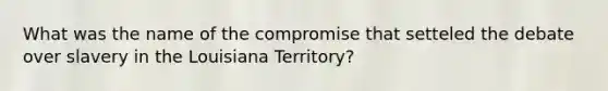 What was the name of the compromise that setteled the debate over slavery in the Louisiana Territory?