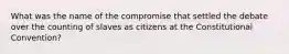 What was the name of the compromise that settled the debate over the counting of slaves as citizens at the Constitutional Convention?