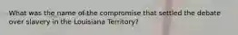 What was the name of the compromise that settled the debate over slavery in the Louisiana Territory?