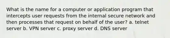 What is the name for a computer or application program that intercepts user requests from the internal secure network and then processes that request on behalf of the user? a. telnet server b. VPN server c. proxy server d. DNS server