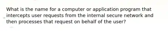 What is the name for a computer or application program that intercepts user requests from the internal secure network and then processes that request on behalf of the user?