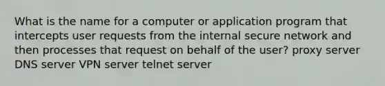 What is the name for a computer or application program that intercepts user requests from the internal secure network and then processes that request on behalf of the user? proxy server DNS server VPN server telnet server