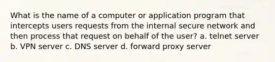 What is the name of a computer or application program that intercepts users requests from the internal secure network and then process that request on behalf of the user? a. telnet server b. VPN server c. DNS server d. forward proxy server