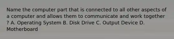 Name the computer part that is connected to all other aspects of a computer and allows them to communicate and work together ? A. Operating System B. Disk Drive C. Output Device D. Motherboard