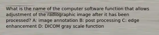 What is the name of the computer software function that allows adjustment of the radiographic image after it has been processed? A: image annotation B: post processing C: edge enhancement D: DICOM gray scale function