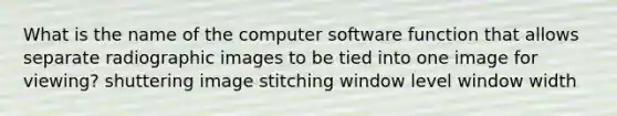 What is the name of the computer software function that allows separate radiographic images to be tied into one image for viewing? shuttering image stitching window level window width