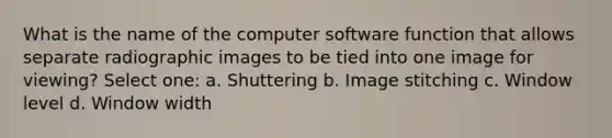 What is the name of the computer software function that allows separate radiographic images to be tied into one image for viewing? Select one: a. Shuttering b. Image stitching c. Window level d. Window width