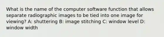 What is the name of the computer software function that allows separate radiographic images to be tied into one image for viewing? A: shuttering B: image stitching C: window level D: window width