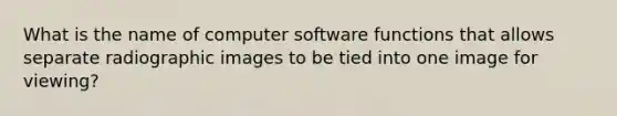 What is the name of computer software functions that allows separate radiographic images to be tied into one image for viewing?