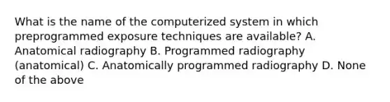 What is the name of the computerized system in which preprogrammed exposure techniques are available? A. Anatomical radiography B. Programmed radiography (anatomical) C. Anatomically programmed radiography D. None of the above