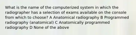 What is the name of the computerized system in which the radiographer has a selection of exams available on the console from which to choose? A Anatomical radiography B Programmed radiography (anatomical) C Anatomically programmed radiography D None of the above