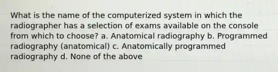 What is the name of the computerized system in which the radiographer has a selection of exams available on the console from which to choose? a. Anatomical radiography b. Programmed radiography (anatomical) c. Anatomically programmed radiography d. None of the above