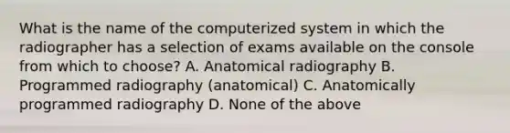 What is the name of the computerized system in which the radiographer has a selection of exams available on the console from which to choose? A. Anatomical radiography B. Programmed radiography (anatomical) C. Anatomically programmed radiography D. None of the above