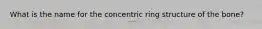 What is the name for the concentric ring structure of the bone?