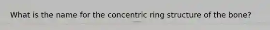 What is the name for the concentric ring structure of the bone?