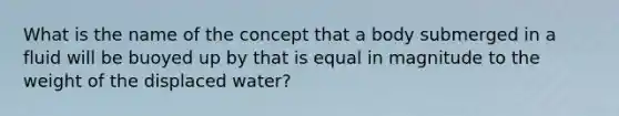 What is the name of the concept that a body submerged in a fluid will be buoyed up by that is equal in magnitude to the weight of the displaced water?