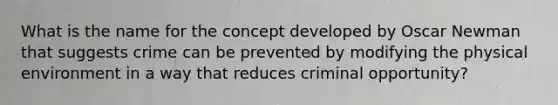 What is the name for the concept developed by Oscar Newman that suggests crime can be prevented by modifying the physical environment in a way that reduces criminal opportunity?