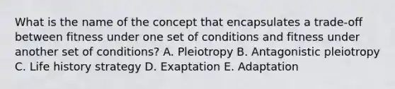 What is the name of the concept that encapsulates a trade-off between fitness under one set of conditions and fitness under another set of conditions? A. Pleiotropy B. Antagonistic pleiotropy C. Life history strategy D. Exaptation E. Adaptation