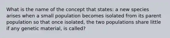 What is the name of the concept that states: a new species arises when a small population becomes isolated from its parent population so that once isolated, the two populations share little if any genetic material, is called?