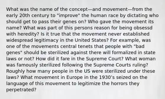 What was the name of the concept—and movement—from the early 20th century to "improve" the human race by dictating who should get to pass their genes on? Who gave the movement its name? What was part of this persons reason for being obsessd with heredity? Is it true that the movement never established widespread legitimacy in the United States? For example, was one of the movements central tenets that people with "bad genes" should be sterilized against there will formalized in state laws or not? How did it fare in the Supreme Court? What woman was famously sterilized following the Supreme Courts ruling? Roughly how many people in the US were sterilized under these laws? What movement in Europe in the 1930ʼs seized on the language of this movement to legitimize the horrors they perpetrated?