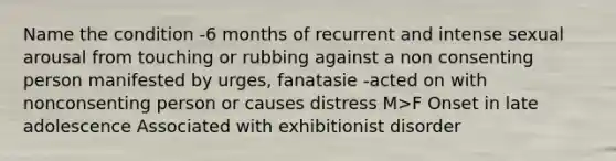 Name the condition -6 months of recurrent and intense sexual arousal from touching or rubbing against a non consenting person manifested by urges, fanatasie -acted on with nonconsenting person or causes distress M>F Onset in late adolescence Associated with exhibitionist disorder