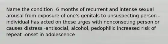 Name the condition -6 months of recurrent and intense sexual arousal from exposure of one's genitals to unsuspecting person -individual has acted on these urges with nonconseting person or causes distress -antisocial, alcohol, pedophilic increased risk of repeat -onset in adolescence