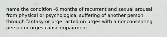 name the condition -6 months of recurrent and sexual arousal from physical or psychological suffering of another person through fantasy or urge -acted on urges with a nonconsenting person or urges cause impairment