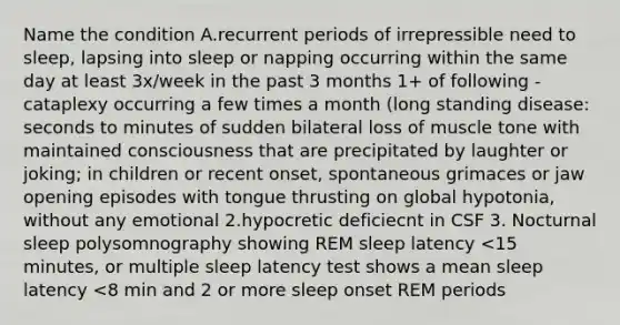 Name the condition A.recurrent periods of irrepressible need to sleep, lapsing into sleep or napping occurring within the same day at least 3x/week in the past 3 months 1+ of following -cataplexy occurring a few times a month (long standing disease: seconds to minutes of sudden bilateral loss of muscle tone with maintained consciousness that are precipitated by laughter or joking; in children or recent onset, spontaneous grimaces or jaw opening episodes with tongue thrusting on global hypotonia, without any emotional 2.hypocretic deficiecnt in CSF 3. Nocturnal sleep polysomnography showing REM sleep latency <15 minutes, or multiple sleep latency test shows a mean sleep latency <8 min and 2 or more sleep onset REM periods