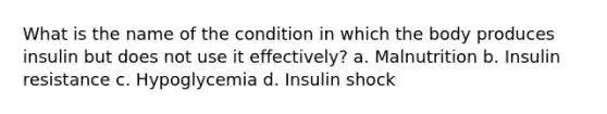 What is the name of the condition in which the body produces insulin but does not use it effectively? a. Malnutrition b. Insulin resistance c. Hypoglycemia d. Insulin shock