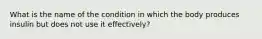 What is the name of the condition in which the body produces insulin but does not use it effectively?