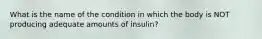 What is the name of the condition in which the body is NOT producing adequate amounts of insulin?